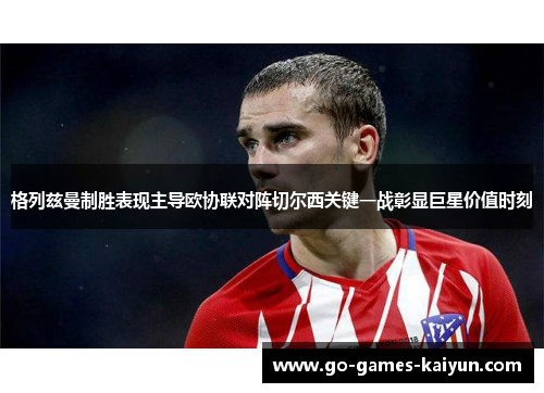 格列兹曼制胜表现主导欧协联对阵切尔西关键一战彰显巨星价值时刻 格列兹曼制胜表现主导欧协联对阵切尔西关键一战彰显巨星价值时刻