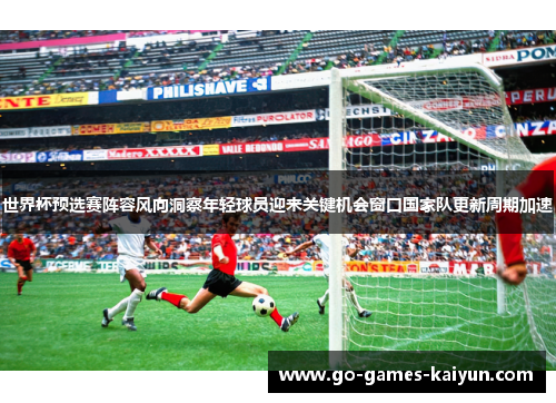 世界杯预选赛阵容风向洞察年轻球员迎来关键机会窗口国家队更新周期加速 世界杯预选赛阵容风向洞察年轻球员迎来关键机会窗口国家队更新周期加速