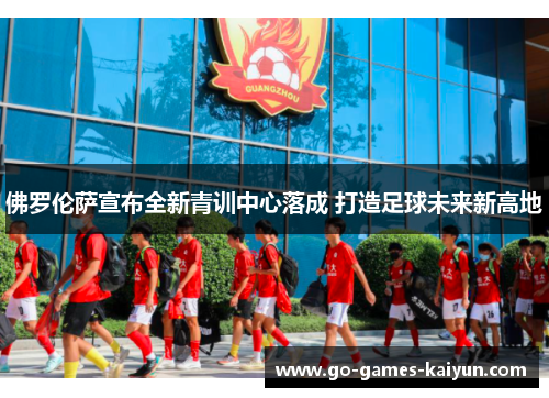 佛罗伦萨宣布全新青训中心落成 打造足球未来新高地